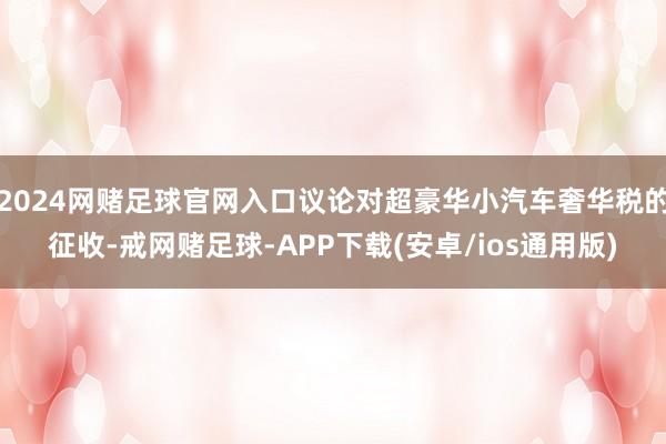 2024网赌足球官网入口议论对超豪华小汽车奢华税的征收-戒网赌足球-APP下载(安卓/ios通用版)