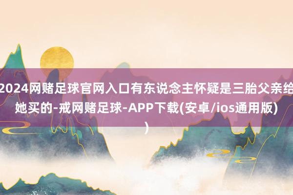2024网赌足球官网入口有东说念主怀疑是三胎父亲给她买的-戒网赌足球-APP下载(安卓/ios通用版)