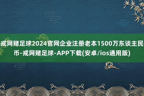 戒网赌足球2024官网企业注册老本1500万东谈主民币-戒网赌足球-APP下载(安卓/ios通用版)