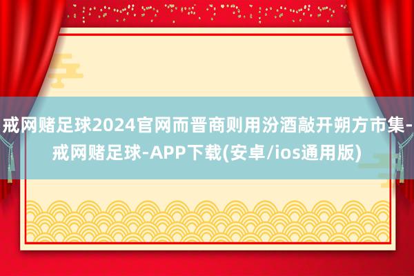 戒网赌足球2024官网而晋商则用汾酒敲开朔方市集-戒网赌足球-APP下载(安卓/ios通用版)