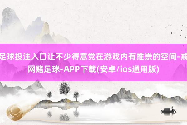 足球投注入口让不少得意党在游戏内有推崇的空间-戒网赌足球-APP下载(安卓/ios通用版)