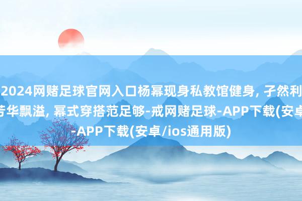 2024网赌足球官网入口杨幂现身私教馆健身, 孑然利落闲适look芳华飘溢, 幂式穿搭范足够-戒网赌足球-APP下载(安卓/ios通用版)