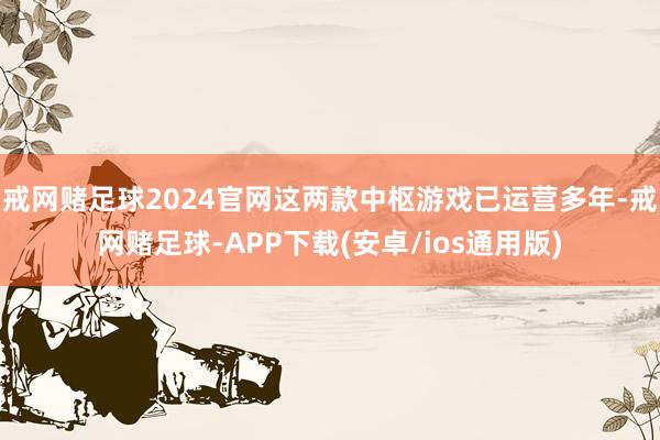 戒网赌足球2024官网这两款中枢游戏已运营多年-戒网赌足球-APP下载(安卓/ios通用版)