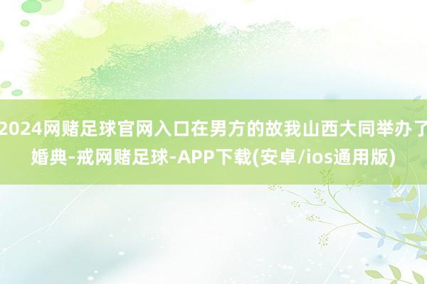2024网赌足球官网入口在男方的故我山西大同举办了婚典-戒网赌足球-APP下载(安卓/ios通用版)