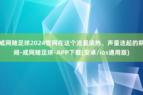 戒网赌足球2024官网在这个流量滚热、声量迭起的期间-戒网赌足球-APP下载(安卓/ios通用版)