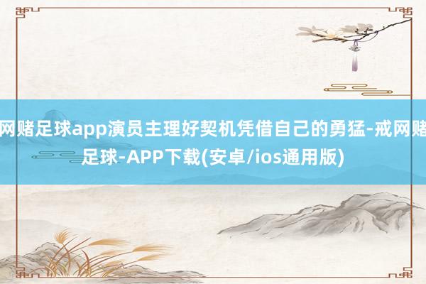 网赌足球app演员主理好契机凭借自己的勇猛-戒网赌足球-APP下载(安卓/ios通用版)