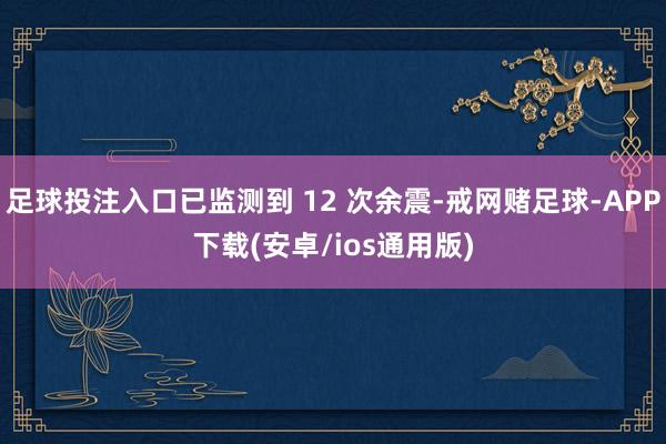 足球投注入口已监测到 12 次余震-戒网赌足球-APP下载(安卓/ios通用版)