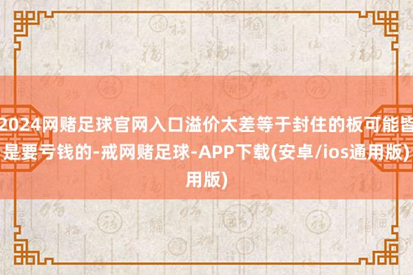 2024网赌足球官网入口溢价太差等于封住的板可能皆是要亏钱的-戒网赌足球-APP下载(安卓/ios通用版)