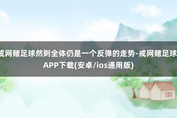 戒网赌足球然则全体仍是一个反弹的走势-戒网赌足球-APP下载(安卓/ios通用版)