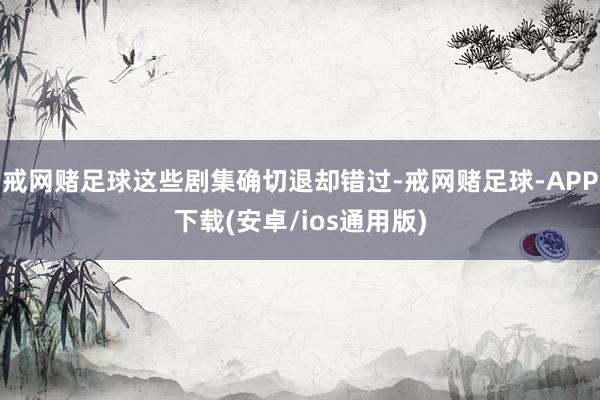 戒网赌足球这些剧集确切退却错过-戒网赌足球-APP下载(安卓/ios通用版)