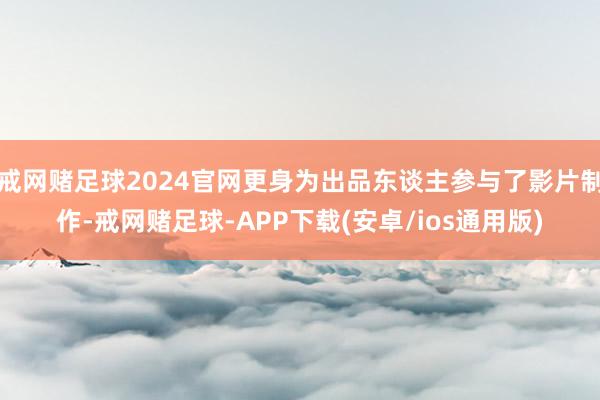 戒网赌足球2024官网更身为出品东谈主参与了影片制作-戒网赌足球-APP下载(安卓/ios通用版)