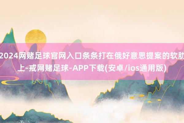 2024网赌足球官网入口条条打在俄好意思提案的软肋上-戒网赌足球-APP下载(安卓/ios通用版)