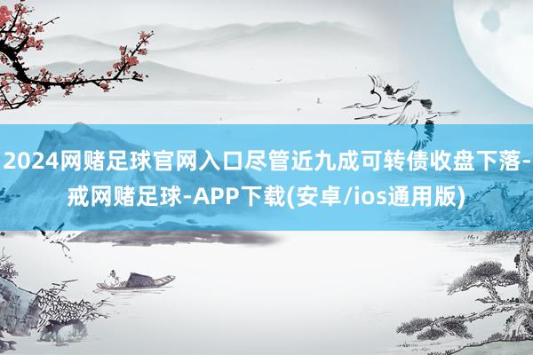 2024网赌足球官网入口尽管近九成可转债收盘下落-戒网赌足球-APP下载(安卓/ios通用版)
