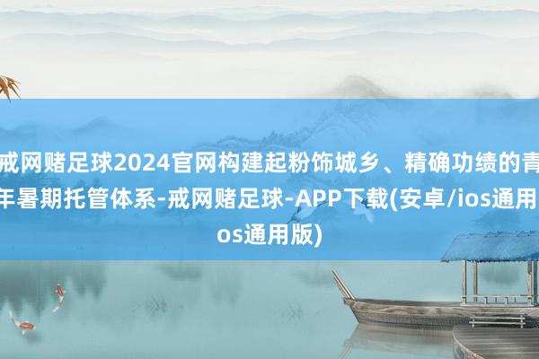 戒网赌足球2024官网构建起粉饰城乡、精确功绩的青少年暑期托管体系-戒网赌足球-APP下载(安卓/ios通用版)