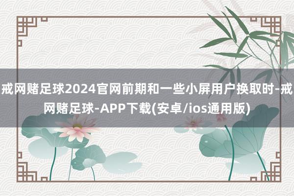 戒网赌足球2024官网前期和一些小屏用户换取时-戒网赌足球-APP下载(安卓/ios通用版)