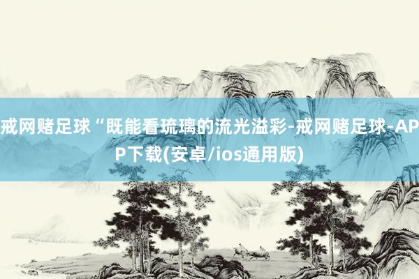 戒网赌足球“既能看琉璃的流光溢彩-戒网赌足球-APP下载(安卓/ios通用版)