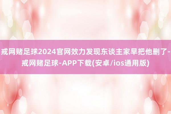 戒网赌足球2024官网效力发现东谈主家早把他删了-戒网赌足球-APP下载(安卓/ios通用版)
