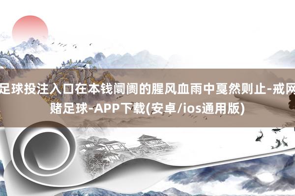 足球投注入口在本钱阛阓的腥风血雨中戛然则止-戒网赌足球-APP下载(安卓/ios通用版)