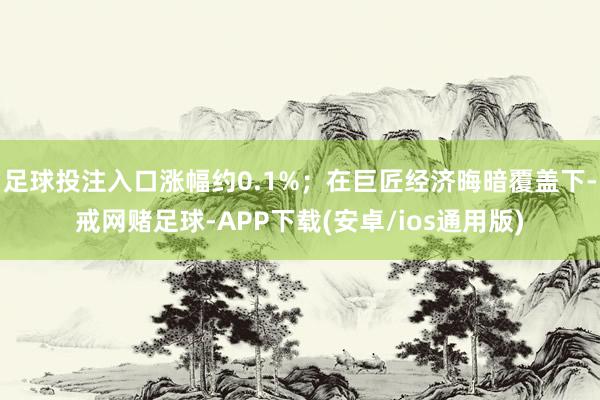 足球投注入口涨幅约0.1%；在巨匠经济晦暗覆盖下-戒网赌足球-APP下载(安卓/ios通用版)