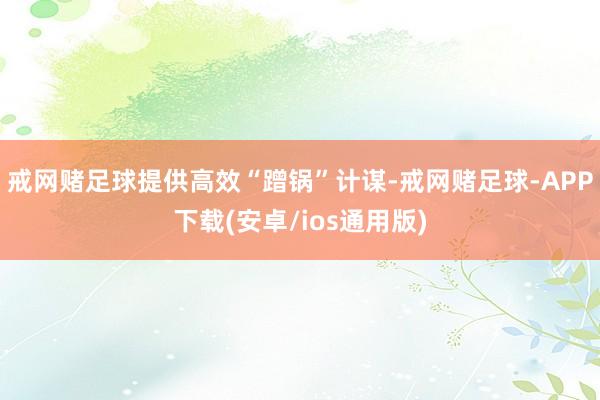 戒网赌足球提供高效“蹭锅”计谋-戒网赌足球-APP下载(安卓/ios通用版)