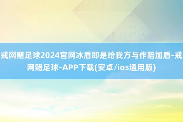 戒网赌足球2024官网冰盾即是给我方与作陪加盾-戒网赌足球-APP下载(安卓/ios通用版)