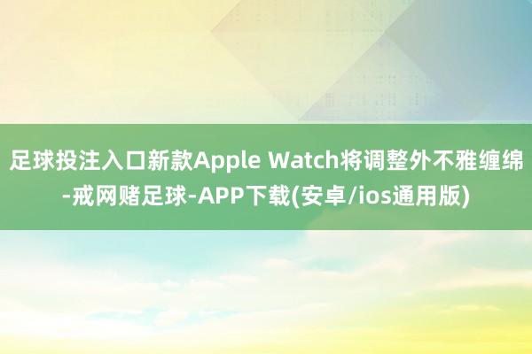 足球投注入口新款Apple Watch将调整外不雅缠绵-戒网赌足球-APP下载(安卓/ios通用版)