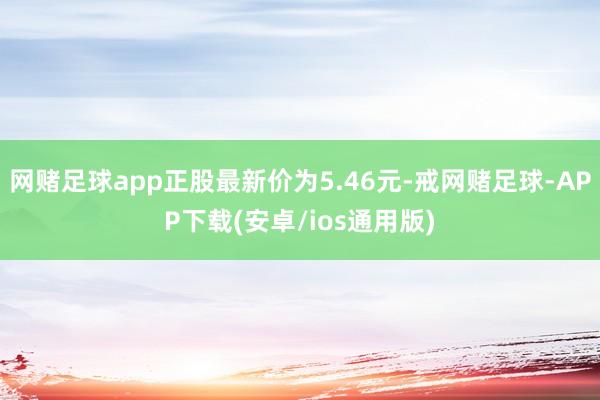 网赌足球app正股最新价为5.46元-戒网赌足球-APP下载(安卓/ios通用版)