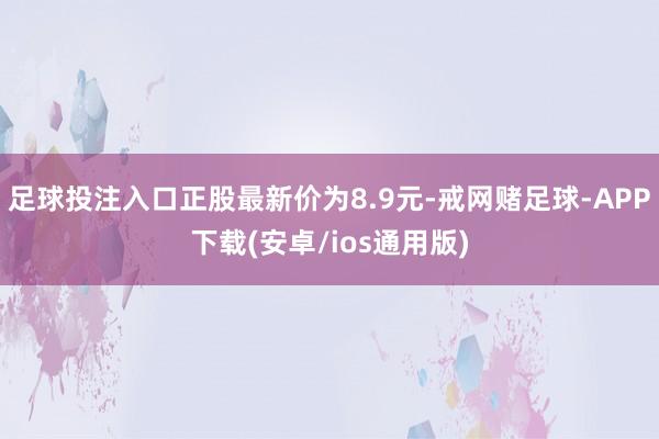 足球投注入口正股最新价为8.9元-戒网赌足球-APP下载(安卓/ios通用版)