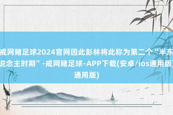 戒网赌足球2024官网因此彭林将此称为第二个“半东说念主时期”-戒网赌足球-APP下载(安卓/ios通用版)
