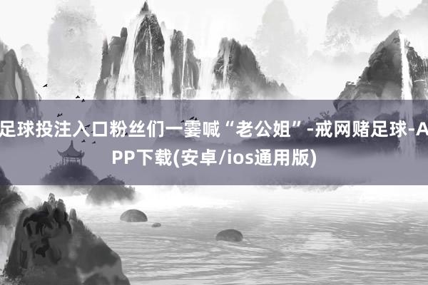 足球投注入口粉丝们一霎喊“老公姐”-戒网赌足球-APP下载(安卓/ios通用版)