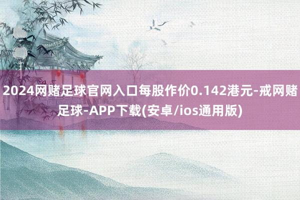 2024网赌足球官网入口每股作价0.142港元-戒网赌足球-APP下载(安卓/ios通用版)