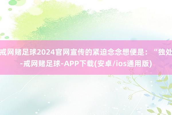 戒网赌足球2024官网宣传的紧迫念念想便是：“独处-戒网赌足球-APP下载(安卓/ios通用版)