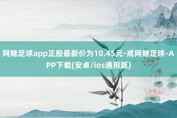 网赌足球app正股最新价为10.45元-戒网赌足球-APP下载(安卓/ios通用版)