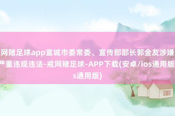 网赌足球app宣城市委常委、宣传部部长郭金友涉嫌严重违规违法-戒网赌足球-APP下载(安卓/ios通用版)
