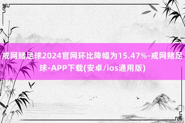 戒网赌足球2024官网环比降幅为15.47%-戒网赌足球-APP下载(安卓/ios通用版)