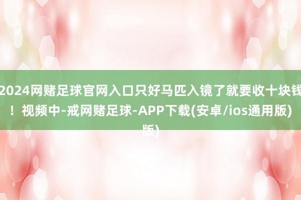 2024网赌足球官网入口只好马匹入镜了就要收十块钱！视频中-戒网赌足球-APP下载(安卓/ios通用版)