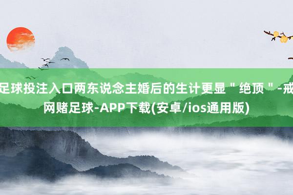 足球投注入口两东说念主婚后的生计更显＂绝顶＂-戒网赌足球-APP下载(安卓/ios通用版)