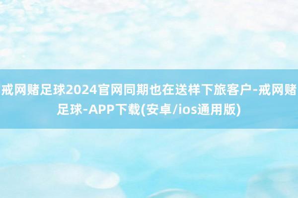 戒网赌足球2024官网同期也在送样下旅客户-戒网赌足球-APP下载(安卓/ios通用版)