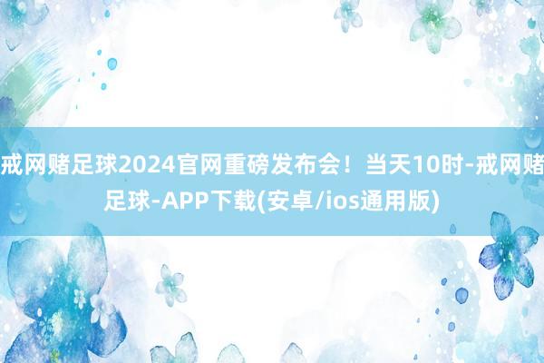 戒网赌足球2024官网重磅发布会！当天10时-戒网赌足球-APP下载(安卓/ios通用版)