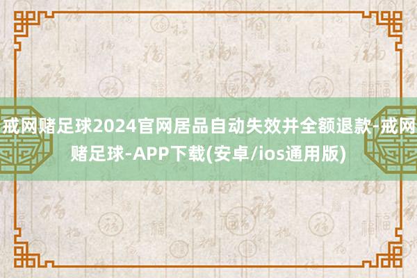 戒网赌足球2024官网居品自动失效并全额退款-戒网赌足球-APP下载(安卓/ios通用版)