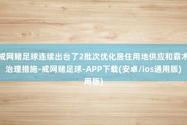 戒网赌足球连续出台了2批次优化居住用地供应和霸术治理措施-戒网赌足球-APP下载(安卓/ios通用版)