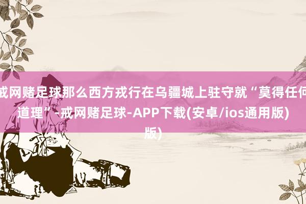 戒网赌足球那么西方戎行在乌疆城上驻守就“莫得任何道理”-戒网赌足球-APP下载(安卓/ios通用版)