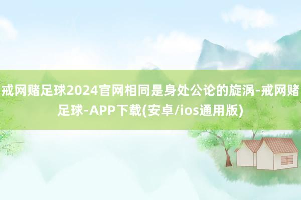 戒网赌足球2024官网相同是身处公论的旋涡-戒网赌足球-APP下载(安卓/ios通用版)