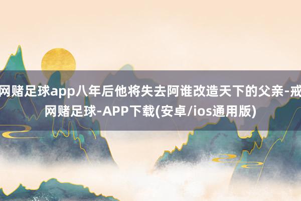 网赌足球app八年后他将失去阿谁改造天下的父亲-戒网赌足球-APP下载(安卓/ios通用版)