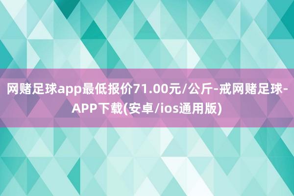 网赌足球app最低报价71.00元/公斤-戒网赌足球-APP下载(安卓/ios通用版)