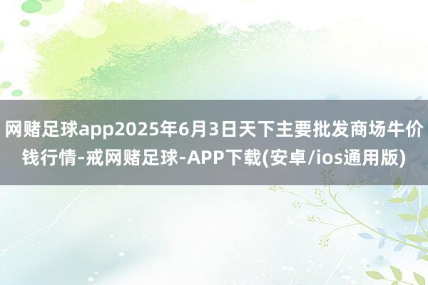 网赌足球app2025年6月3日天下主要批发商场牛价钱行情-戒网赌足球-APP下载(安卓/ios通用版)