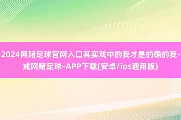 2024网赌足球官网入口其实戏中的我才是的确的我-戒网赌足球-APP下载(安卓/ios通用版)