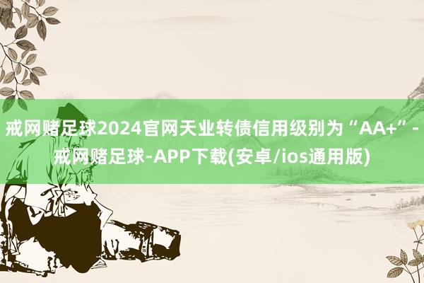 戒网赌足球2024官网天业转债信用级别为“AA+”-戒网赌足球-APP下载(安卓/ios通用版)