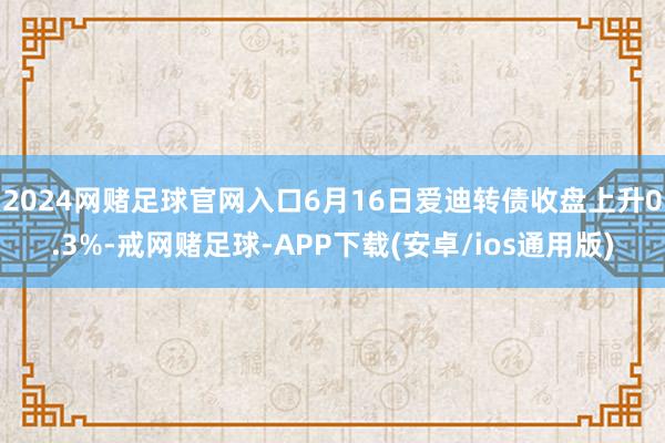 2024网赌足球官网入口6月16日爱迪转债收盘上升0.3%-戒网赌足球-APP下载(安卓/ios通用版)