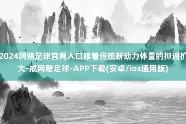 2024网赌足球官网入口跟着传统新动力体量的抑遏扩大-戒网赌足球-APP下载(安卓/ios通用版)